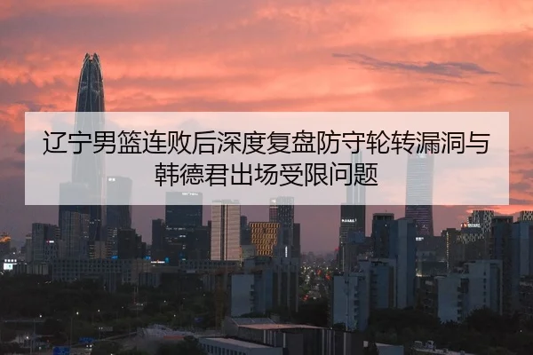 辽宁男篮连败后深度复盘防守轮转漏洞与韩德君出场受限问题