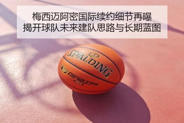梅西迈阿密国际续约细节再曝 揭开球队未来建队思路与长期蓝图
