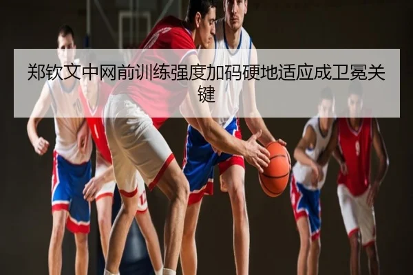 郑钦文中网前训练强度加码硬地适应成卫冕关键