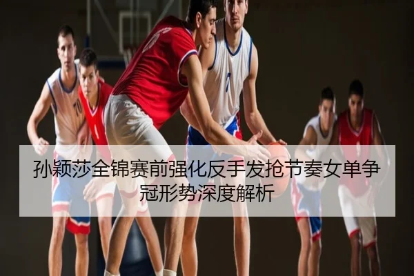 孙颖莎全锦赛前强化反手发抢节奏女单争冠形势深度解析