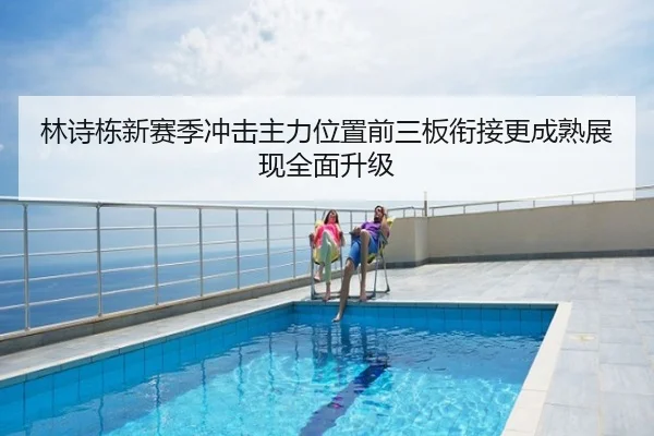林诗栋新赛季冲击主力位置前三板衔接更成熟展现全面升级